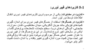 1-5‫نوری‬ ‫فیبر‬ ‫کاربردهای‬:
•‫کاااربرد‬‫مخااابرا‬ ‫در‬:‫انتقرر‬ ‫نرروری‬ ‫فیبررر‬ ‫کاربردهررای‬ ‫ترررین‬ ‫مرسرروم‬ ‫از‬ ‫یکرری‬‫ال‬
‫است‬ ‫لیزر‬ ‫نور‬ ‫توسط‬ ‫اطالعات‬.
•‫اگرها‬‫ا‬‫حس‬ ‫در‬ ‫ااربرد‬‫ا‬‫ک‬:‫ر‬‫ر‬‫گی‬ ‫ردازه‬‫ر‬‫ان‬ ‫ررای‬‫ر‬‫ب‬ ‫روری‬‫ر‬‫ن‬ ‫رر‬‫ر‬‫فیب‬ ‫رگرهای‬‫ر‬‫حس‬ ‫از‬ ‫رتفاده‬‫ر‬‫اس‬‫ری‬
،‫فشرار‬ ،‫منناطیسری‬ ‫میردان‬ ،‫الکتریکری‬ ‫جریان‬ ‫مانند‬ ‫فیزیکی‬ ‫های‬‫کمیت‬،‫حررارت‬
‫و‬ ‫را‬‫ر‬‫گام‬ ‫رای‬‫ر‬‫پرتوه‬ ‫رعات‬‫ر‬‫تشعش‬ ،‫رات‬‫ر‬‫مایع‬ ‫رطت‬‫ر‬‫س‬ ،‫را‬‫ر‬‫دری‬ ‫رای‬‫ر‬‫ه‬‫آب‬ ‫رودگی‬‫ر‬‫آل‬ ،‫رایی‬‫ر‬‫جابج‬
‫است‬‫شده‬ ‫شروع‬ ‫اخیر‬ ‫های‬‫سال‬ ‫در‬ ‫ایکس‬.‫نرو‬ ‫فیبر‬ ‫از‬ ،‫حسگرها‬ ‫نوع‬ ‫این‬ ‫در‬‫ری‬
‫وی‬ ‫کره‬ ‫ترتیب‬ ‫بدین‬ ‫شود‬‫می‬ ‫گیری‬ ‫بهره‬ ‫حسگر‬ ‫اصلی‬ ‫عنصر‬ ‫عنوان‬ ‫به‬‫هرای‬‫ژگی‬
‫شر‬ ‫انردازه‬ ‫برا‬ ‫و‬ ‫یافتره‬ ‫تنییرر‬ ‫گیرری‬ ‫اندازه‬ ‫مورد‬ ‫کمیت‬ ‫میدان‬ ‫تحت‬ ‫فیبر‬‫کمیرت‬ ‫دت‬
‫شود‬‫می‬ ‫پذیر‬ ‫تأتیر‬.
27
 