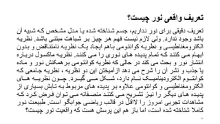 ‫چیست‬ ‫نور‬ ‫واقعی‬ ‫تعریف‬‫؟‬
‫تعریف‬‫شر‬ ‫کره‬ ‫مشرخر‬ ‫مردل‬ ‫یرا‬ ‫شرده‬ ‫شرناخته‬ ‫جسرم‬ ،‫نرداریم‬ ‫نور‬ ‫برای‬ ‫دقیقی‬‫آن‬ ‫بیه‬
‫ندارد‬ ‫وجود‬ ‫باشد‬.‫باشرد‬ ‫مبتنری‬ ‫شرباهت‬ ‫برر‬ ‫چیرز‬ ‫هرر‬ ‫فهرم‬ ‫نیسرت‬ ‫الزم‬ ‫ولی‬.‫ن‬‫ظریره‬
‫و‬ ‫راق‬‫ر‬‫نامتن‬ ‫ره‬‫ر‬‫نظری‬ ‫رو‬‫ر‬‫ی‬ ‫راد‬‫ر‬‫ایج‬ ‫راهم‬‫ر‬‫ب‬ ‫رومی‬‫ر‬‫کوانت‬ ‫ره‬‫ر‬‫نظری‬ ‫و‬ ‫ری‬‫ر‬‫الکترومنناطیس‬‫ردون‬‫ر‬‫ب‬
‫رد‬‫ر‬‫کنن‬ ‫ری‬‫ر‬‫م‬ ‫را‬ ‫روری‬‫ر‬‫ن‬ ‫رای‬‫ر‬‫ه‬ ‫رده‬‫ر‬‫پدی‬ ‫رام‬‫ر‬‫تم‬ ‫ره‬‫ر‬‫ک‬ ‫رد‬‫ر‬‫کنن‬ ‫ری‬‫ر‬‫م‬ ‫رام‬‫ر‬‫ابه‬.‫رار‬‫ر‬‫درب‬ ‫رول‬‫ر‬‫ماکس‬ ‫ره‬‫ر‬‫نظری‬‫ه‬
‫نرور‬ ‫بررهمکنش‬ ‫کوانترومی‬ ‫نظریه‬ ‫که‬ ‫حالی‬ ‫در‬ ‫کند‬ ‫می‬ ‫بح‬ ‫و‬ ‫نور‬ ‫انتشار‬‫مراده‬ ‫و‬
‫کر‬ ‫جرامعی‬ ‫نظریره‬ ، ‫نظریه‬ ‫دو‬ ‫این‬ ‫ازآمیختن‬ ‫دهد‬ ‫می‬ ‫شرح‬ ‫را‬ ‫آن‬ ‫نشر‬ ‫و‬ ‫جذب‬ ‫یا‬‫ه‬
‫گیرررررد‬ ‫مرررری‬ ‫شررررکل‬ ،‫دارد‬ ‫نررررام‬ ‫الکترودینامیررررو‬ ‫کوانترررروم‬.‫هررررای‬ ‫نظریرررره‬ ‫چررررون‬
‫بسر‬ ‫ترابش‬ ‫بره‬ ‫مربروط‬ ‫هرای‬ ‫پدیرده‬ ‫برر‬ ‫عرالوه‬ ‫کوانتومی‬ ‫و‬ ‫الکترومنناطیسی‬‫از‬ ‫یاری‬
‫ر‬‫ر‬‫ک‬ ‫ررد‬‫ر‬‫ک‬ ‫رر‬‫ر‬‫ف‬ ‫روان‬‫ر‬‫ت‬ ‫ری‬‫ر‬‫م‬ ‫رفانه‬‫ر‬‫منص‬ ‫رد‬‫ر‬‫کنن‬ ‫ری‬‫ر‬‫م‬ ‫رریت‬‫ر‬‫تش‬ ‫رز‬‫ر‬‫نی‬ ‫را‬ ‫رر‬‫ر‬‫دیگ‬ ‫رای‬‫ر‬‫ه‬ ‫رده‬‫ر‬‫پدی‬‫ه‬
‫اسرت‬ ‫جوابگرو‬ ‫ریاضری‬ ‫قالرب‬ ‫در‬ ‫الاقرل‬ ‫را‬ ‫امرروز‬ ‫تجربی‬ ‫مشاهدات‬.‫نرو‬ ‫طبیعرت‬‫ر‬
‫چیس‬ ‫نور‬ ‫واقعیت‬ ‫که‬ ‫هست‬ ‫پرسش‬ ‫این‬ ‫هم‬ ‫باز‬ ‫اما‬ ،‫است‬ ‫شده‬ ‫شناخته‬ ‫کامال‬‫ت؟‬
34
 