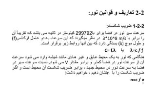 2-2‫تعاریف‬‫قوانین‬ ‫و‬‫نور‬:
2-2-1‫شکس‬ ‫ضریب‬:
‫با‬ ‫برابر‬ ‫فضا‬ ‫در‬ ‫نور‬ ‫سیر‬ ‫سرعت‬299792‫تقریبرأ‬ ‫کره‬ ‫باشرد‬ ‫مری‬ ‫تانیره‬ ‫در‬ ‫کیلرومتر‬‫آن‬
‫با‬ ‫برابر‬ ‫را‬3*10^8 m/s‫فرکرانس‬ ‫عامرل‬ ‫دو‬ ‫بره‬ ‫سررعت‬ ‫این‬ ‫که‬ ‫میگیرند‬ ‫نظر‬ ‫در‬(f)
‫موج‬ ‫طول‬ ‫و‬(λ)‫است‬ ‫برقرار‬ ‫زیر‬ ‫روابط‬ ‫آنها‬ ‫بین‬ ‫که‬ ‫دارد‬ ‫بستگی‬.
=c / ƒλ‫یا‬C= f.λ
‫سررعت‬ ‫شرود‬ ‫مری‬ ‫وارد‬ ‫شیشره‬ ‫ماننرد‬ ‫هرادی‬ ‫غیرر‬ ‫و‬ ‫عرایق‬ ‫محیط‬ ‫یو‬ ‫به‬ ‫نور‬ ‫که‬ ‫هنگامی‬
‫مقردار‬ ‫برابرر‬ ‫و‬ ‫کمترر‬ ‫فضرا‬ ‫در‬ ‫نور‬ ‫سرعت‬ ‫از‬ ‫آن‬V‫شرود‬ ‫مری‬.‫در‬ ‫سریر‬ ‫سررعت‬ ‫نسربت‬
‫ر‬‫ر‬‫اگ‬ ‫و‬ ‫رت‬‫ر‬‫اس‬ ‫ریط‬‫ر‬‫مح‬ ‫آن‬ ‫رت‬‫ر‬‫شکس‬ ‫رریب‬‫ر‬‫ض‬ ‫رر‬‫ر‬‫براب‬ ، ‫رد‬‫ر‬‫جدی‬ ‫ریط‬‫ر‬‫مح‬ ‫در‬ ‫رور‬‫ر‬‫ن‬ ‫ررعت‬‫ر‬‫س‬ ‫ره‬‫ر‬‫ب‬ ‫را‬‫ر‬‫فض‬‫ر‬
‫با‬ ‫را‬ ‫شکست‬ ‫ضریب‬n‫داشت‬ ‫خواهیم‬ ، ‫دهیم‬ ‫نشان‬:
n=c / v
35
 