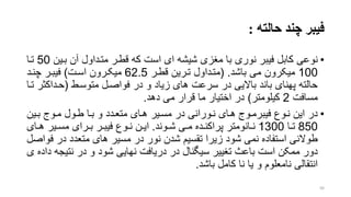 ‫حالته‬ ‫چند‬ ‫فیبر‬:
•‫نوعی‬‫بری‬ ‫آن‬ ‫مترداول‬ ‫قطرر‬ ‫که‬ ‫است‬ ‫ای‬ ‫شیشه‬ ‫منزی‬ ‫با‬ ‫نوری‬ ‫فیبر‬ ‫کابل‬‫ن‬50‫ترا‬
100‫باشد‬ ‫می‬ ‫میکرون‬( .‫قطرر‬ ‫تررین‬ ‫مترداول‬62.5‫اسرت‬ ‫میکررون‬)‫چنرد‬ ‫فیبرر‬
‫متوسرط‬ ‫فواصرل‬ ‫در‬ ‫و‬ ‫زیاد‬ ‫های‬ ‫سرعت‬ ‫در‬ ‫باالیی‬ ‫باند‬ ‫پهنای‬ ‫حالته‬(‫حرداک‬‫ترا‬ ‫تر‬
‫مسافت‬2‫کیلومتر‬)‫دهد‬ ‫می‬ ‫قرار‬ ‫ما‬ ‫اختیار‬ ‫در‬.
•‫نروع‬ ‫این‬ ‫در‬‫فیبرمروج‬‫برین‬ ‫مروج‬ ‫طرول‬ ‫برا‬ ‫و‬ ‫متعردد‬ ‫هرای‬ ‫مسریر‬ ‫در‬ ‫نرورانی‬ ‫هرای‬
850‫را‬‫ر‬‫ت‬1300‫روند‬‫ر‬‫ش‬ ‫ری‬‫ر‬‫م‬ ‫رده‬‫ر‬‫پراکن‬ ‫رانومتر‬‫ر‬‫ن‬.‫رای‬‫ر‬‫ه‬ ‫ریر‬‫ر‬‫مس‬ ‫ررای‬‫ر‬‫ب‬ ‫رر‬‫ر‬‫فیب‬ ‫روع‬‫ر‬‫ن‬ ‫رن‬‫ر‬‫ای‬
‫در‬ ‫متعدد‬ ‫های‬ ‫مسیر‬ ‫در‬ ‫نور‬ ‫شدن‬ ‫تقسیم‬ ‫زیرا‬ ‫شود‬ ‫نمی‬ ‫استفاده‬ ‫طوالنی‬‫فواصل‬
‫نتی‬ ‫در‬ ‫و‬ ‫شود‬ ‫نهایی‬ ‫دریافت‬ ‫در‬ ‫سیگنال‬ ‫تنییر‬ ‫باع‬ ‫است‬ ‫ممکن‬ ‫دور‬‫ی‬ ‫داده‬ ‫جه‬
‫باشد‬ ‫کامل‬ ‫نا‬ ‫یا‬ ‫و‬ ‫نامعلوم‬ ‫انتقالی‬.
56
 