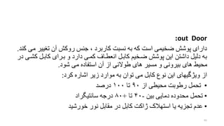 out Door:
‫تغیی‬ ‫آن‬ ‫روکش‬ ‫جنس‬ ، ‫کاربرد‬ ‫نسبت‬ ‫به‬ ‫که‬ ‫است‬ ‫ضخیمی‬ ‫پوشش‬ ‫دارای‬‫کند‬ ‫می‬ ‫ر‬.
‫ک‬ ‫کابخل‬ ‫بخرای‬ ‫و‬ ‫دارد‬ ‫کمخی‬ ‫انافخام‬ ‫کابخل‬ ‫ضخخی‬ ‫پوشش‬ ‫این‬ ‫داشتن‬ ‫دلیل‬ ‫به‬‫در‬ ‫شخی‬
‫شود‬ ‫می‬ ‫استفاده‬ ‫آن‬ ‫از‬ ‫طوالنی‬ ‫های‬ ‫مسیر‬ ‫و‬ ‫بیرونی‬ ‫های‬ ‫محیط‬.
‫ا‬‫ز‬‫کرد‬ ‫اشاره‬ ‫زیر‬ ‫موارد‬ ‫به‬ ‫توان‬ ‫می‬ ‫کابل‬ ‫نوع‬ ‫این‬ ‫ویژگیهای‬:
•‫از‬ ‫محیفی‬ ‫رطوبت‬ ‫تحمل‬۹۰‫تا‬۱۰۰‫درصد‬
•‫بین‬ ‫دمایی‬ ‫محدوده‬ ‫تحمل‬-۴۰‫تا‬+۸۰‫سانتیگراد‬ ‫درجه‬
•‫خورشید‬ ‫نور‬ ‫مقابل‬ ‫در‬ ‫کابل‬ ‫ژاکت‬ ‫استهالک‬ ‫یا‬ ‫تجزیه‬ ‫عدم‬
65
 