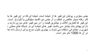 ‫است‬ ‫شیشه‬ ‫از‬ ‫ها‬ ‫فیبر‬ ‫این‬ ‫پوشش‬ ‫و‬ ‫منزی‬ ‫جنس‬.‫فی‬ ‫این‬ ‫در‬ ‫که‬ ‫ای‬ ‫شیشه‬‫به‬ ‫ها‬ ‫بر‬
‫کرو‬ ‫یرا‬ ‫سیلیکون‬ ‫اکسید‬ ‫دی‬ ‫جنس‬ ‫از‬ ‫و‬ ‫شفاف‬ ‫و‬ ‫خالر‬ ‫بسیار‬ ‫رفته‬ ‫کار‬‫اسرت‬ ‫ارتز‬.
‫نر‬ ‫هرای‬ ‫فیبرر‬ ‫برین‬ ‫در‬ ‫را‬ ‫قیمت‬ ‫بیشترین‬ ‫و‬ ‫اتالف‬ ‫کمترین‬ ‫ها‬ ‫فیبر‬ ‫این‬‫و‬ ‫دارنرد‬ ‫وری‬
‫باشرند‬ ‫مری‬ ‫بیشرتر‬ ‫بانرد‬ ‫پهنای‬ ‫دارای‬.‫م‬ ‫هرای‬ ‫شربکه‬ ‫در‬ ‫ای‬ ‫شیشره‬ ‫هرای‬ ‫فیبرر‬، ‫حلری‬
‫هر‬ ‫داده‬ ‫ارسرال‬ ‫بررای‬ ‫مروج‬ ‫طرول‬ ‫بهتررین‬ ‫و‬ ‫شروند‬ ‫می‬ ‫استفاده‬ ‫مخابراتی‬ ‫و‬ ‫شهری‬‫ا‬
‫ها‬ ‫آن‬ ‫در‬1300‫متر‬ ‫نانو‬‫است‬.
72
 