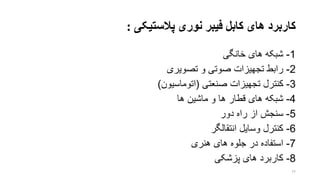 ‫نوری‬ ‫فیبر‬ ‫کابل‬ ‫های‬ ‫کاربرد‬‫پالستیکی‬:
1-‫خانگی‬ ‫های‬ ‫شبکه‬
2-‫تصویری‬ ‫و‬ ‫صوتی‬ ‫تجهیزات‬ ‫رابط‬
3-‫صنعتی‬ ‫تجهیزات‬ ‫کنترل‬(‫اتوماسیون‬)
4-‫ها‬ ‫ماشین‬ ‫و‬ ‫ها‬ ‫قطار‬ ‫های‬ ‫شبکه‬
5-‫دور‬ ‫راه‬ ‫از‬ ‫سنجش‬
6-‫وسایل‬ ‫کنترل‬‫انتقالگ‬‫ر‬
7-‫هنری‬ ‫های‬ ‫جلوه‬ ‫در‬ ‫استفاده‬
8-‫پزشکی‬ ‫های‬ ‫کاربرد‬
77
 