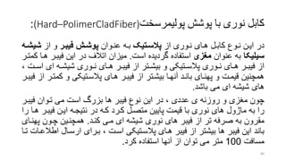 ‫پوشش‬ ‫با‬ ‫نوری‬ ‫کابل‬‫پولیمرسخت‬(Hard–PolimerCladFiber):
‫در‬‫از‬ ‫روری‬‫ر‬‫ن‬ ‫رای‬‫ر‬‫ه‬ ‫رل‬‫ر‬‫کاب‬ ‫روع‬‫ر‬‫ن‬ ‫ایرن‬‫اتیک‬‫ا‬‫پالس‬‫روان‬‫ر‬‫عن‬ ‫ره‬‫ر‬‫ب‬‫ار‬‫ا‬‫فیب‬ ‫اش‬‫ا‬‫پوش‬‫از‬ ‫و‬‫ش‬‫اه‬‫ا‬‫یش‬
‫سیلیکا‬‫عنوان‬ ‫به‬‫مغزی‬‫است‬ ‫گردیده‬ ‫استفاده‬.‫فیبر‬ ‫این‬ ‫در‬ ‫اتالف‬ ‫میزان‬‫کمترر‬ ‫هرا‬ ‫ر‬
‫ای‬ ‫ره‬‫ر‬‫شیش‬ ‫روری‬‫ر‬‫ن‬ ‫رای‬‫ر‬‫ه‬ ‫رر‬‫ر‬‫فیب‬ ‫از‬ ‫رتر‬‫ر‬‫بیش‬ ‫و‬ ‫رتیکی‬‫ر‬‫پالس‬ ‫روری‬‫ر‬‫ن‬ ‫رای‬‫ر‬‫ه‬ ‫رر‬‫ر‬‫فیب‬ ‫از‬، ‫رت‬‫ر‬‫اس‬
‫کم‬ ‫و‬ ‫پالسرتیکی‬ ‫هرای‬ ‫فیبرر‬ ‫از‬ ‫بیشرتر‬ ‫آنهرا‬ ‫بانرد‬ ‫پهنرای‬ ‫و‬ ‫قیمرت‬ ‫همچنین‬‫فیبرر‬ ‫از‬ ‫ترر‬
‫باشد‬ ‫می‬ ‫ای‬ ‫شیشه‬ ‫های‬.
‫فی‬ ‫تروان‬ ‫می‬ ‫است‬ ‫بزر‬ ‫ها‬ ‫فیبر‬ ‫نوع‬ ‫این‬ ‫در‬ ، ‫عددی‬ ‫ی‬ ‫روزنه‬ ‫و‬ ‫منزی‬ ‫چون‬‫برر‬
‫فیبر‬ ‫ایرن‬ ‫نتیجره‬ ‫در‬ ‫کره‬ ‫کررد‬ ‫متصرل‬ ‫پایین‬ ‫قیمت‬ ‫با‬ ‫نوری‬ ‫های‬ ‫ماژول‬ ‫به‬ ‫را‬‫را‬ ‫هرا‬ ‫ر‬
‫کنرد‬ ‫مری‬ ‫ای‬ ‫شیشه‬ ‫نوری‬ ‫های‬ ‫فیبر‬ ‫از‬ ‫تر‬ ‫صرفه‬ ‫به‬ ‫مقرون‬.‫پ‬ ‫چرون‬ ‫همچنرین‬‫هنرای‬
‫ارسرال‬ ‫بررای‬ ، ‫اسرت‬ ‫پالسرتیکی‬ ‫هرای‬ ‫فیبر‬ ‫از‬ ‫بیشتر‬ ‫ها‬ ‫فیبر‬ ‫این‬ ‫باند‬‫ترا‬ ‫اطالعرات‬
‫مسافت‬100‫کرد‬ ‫استفاده‬ ‫آنها‬ ‫از‬ ‫توان‬ ‫می‬ ‫متر‬.
80
 