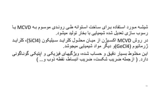 ‫ره‬‫ر‬‫شیش‬‫روم‬‫ر‬‫موس‬ ‫ردی‬‫ر‬‫رون‬ ‫ری‬‫ر‬‫ط‬ ‫رتوانه‬‫ر‬‫اس‬ ‫راخت‬‫ر‬‫س‬ ‫ررای‬‫ر‬‫ب‬ ‫رتفاده‬‫ر‬‫اس‬ ‫رورد‬‫ر‬‫م‬‫ره‬‫ر‬‫ب‬MCVD‫را‬‫ر‬‫ی‬
‫میشود‬ ‫تولید‬ ‫بخار‬ ‫با‬ ‫شیمیایی‬ ‫شده‬ ‫تعدیل‬ ‫سازی‬ ‫رسوب‬.
‫روش‬ ‫در‬MCVD‫رریژن‬‫ر‬‫اکس‬‫رریلیکون‬‫ر‬‫س‬ ‫ررد‬‫ر‬‫کلرای‬ ‫ررول‬‫ر‬‫محل‬ ‫رران‬‫ر‬‫می‬ ‫از‬SiCl4))،‫ررد‬‫ر‬‫کلرای‬
‫ژرمانیوم‬((GeCl4‫و‬‫شیمیایی‬ ‫مواد‬ ‫دیگر‬‫میجوشد‬.
‫گ‬ ‫ری‬‫ر‬‫اپتیک‬ ‫و‬ ‫ری‬‫ر‬‫فیزیک‬ ‫رای‬‫ر‬‫ویژگیه‬ ،‫رده‬‫ر‬‫ش‬ ‫راب‬‫ر‬‫حس‬ ‫و‬ ‫رق‬‫ر‬‫دقی‬ ‫ریار‬‫ر‬‫بس‬ ‫روط‬‫ر‬‫مخل‬ ‫رن‬‫ر‬‫ای‬‫راگونی‬‫ر‬‫ون‬
‫دارد‬( .‫و‬ ‫ذوب‬ ‫نقطه‬ ،‫انبساط‬ ‫ضریب‬ ،‫شکست‬ ‫ضریب‬ ‫ازجمله‬…)
85
 