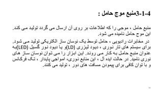 4-1-3‫منبع‬‫حامل‬ ‫موج‬:
‫منبع‬‫کنرد‬ ‫مری‬ ‫تولیرد‬ ‫گردد‬ ‫می‬ ‫ارسال‬ ‫آن‬ ‫روی‬ ‫بر‬ ‫اطالعات‬ ‫که‬ ‫را‬ ‫موجی‬ ، ‫حامل‬.
‫شود‬ ‫می‬ ‫نامیده‬ ‫حامل‬ ‫موج‬ ‫این‬.
‫مری‬ ‫تولیرد‬ ‫الکتریکی‬ ‫ساز‬ ‫نوسان‬ ‫یو‬ ‫توسط‬ ‫حامل‬ ، ‫رادیویی‬ ‫مخابرات‬ ‫در‬‫شرود‬.
‫دیرود‬ ، ‫نروری‬ ‫تار‬ ‫های‬ ‫سیستم‬ ‫برای‬‫لیرزری‬LD))‫و‬‫نرور‬ ‫دیرود‬ ‫یرا‬‫گسریل‬LED))‫بره‬
‫رد‬‫ر‬‫رون‬ ‫ری‬‫ر‬‫م‬ ‫رار‬‫ر‬‫ک‬ ‫ره‬‫ر‬‫ب‬ ‫رل‬‫ر‬‫حام‬ ‫رع‬‫ر‬‫منب‬ ‫روان‬‫ر‬‫عن‬.‫رای‬‫ر‬‫ه‬ ‫راز‬‫ر‬‫س‬ ‫ران‬‫ر‬‫نوس‬ ‫روان‬‫ر‬‫ت‬ ‫ری‬‫ر‬‫م‬ ‫را‬ ‫رزار‬‫ر‬‫اب‬ ‫رن‬‫ر‬‫ای‬
‫نامید‬ ‫نوری‬.‫فرکر‬ ‫ترو‬ ، ‫پایردار‬ ‫امرواجی‬ ،‫نروری‬ ‫منابع‬ ‫این‬ ، ‫آل‬ ‫ایده‬ ‫حالت‬ ‫در‬‫انس‬
‫کنند‬ ‫می‬ ‫تولید‬ ، ‫دور‬ ‫های‬ ‫مسافت‬ ‫پیمودن‬ ‫برای‬ ‫کافی‬ ‫توان‬ ‫با‬ ‫و‬.
98
 