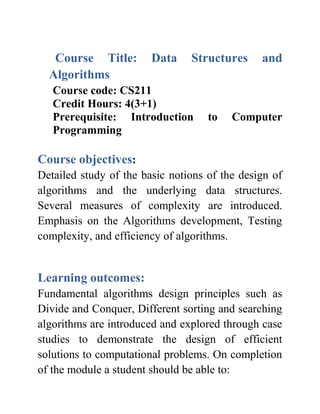 Course Title: Data Structures and
Algorithms
Course code: CS211
Credit Hours: 4(3+1)
Prerequisite: Introduction to Computer
Programming
Course objectives:
Detailed study of the basic notions of the design of
algorithms and the underlying data structures.
Several measures of complexity are introduced.
Emphasis on the Algorithms development, Testing
complexity, and efficiency of algorithms.
Learning outcomes:
Fundamental algorithms design principles such as
Divide and Conquer, Different sorting and searching
algorithms are introduced and explored through case
studies to demonstrate the design of efficient
solutions to computational problems. On completion
of the module a student should be able to:
 