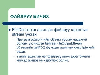 ФАЙЛРУУ БИЧИХ
 FileDescriptor ашиглан файлруу гаралтын
stream үүсгэх.
– Програм зохиогч ийм объект үүсгэж чадахгүй
боловч үүсчихсэн байгаа FileOutputStream
объектийн getFD() функцыг ашиглан descriptor-ийг
авдаг.
– Үүнийг ашиглан нэг файлруу олон зэрэг бичилт
хийхэд жишээ нь хэрэглэж болно.
 