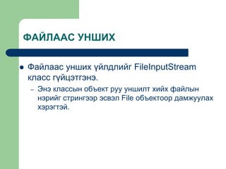 ФАЙЛААС УНШИХ
 Файлаас унших үйлдлийг FileInputStream
класс гүйцэтгэнэ.
– Энэ классын объект руу уншилт хийх файлын
нэрийг стрингээр эсвэл File объектоор дамжуулах
хэрэгтэй.
 