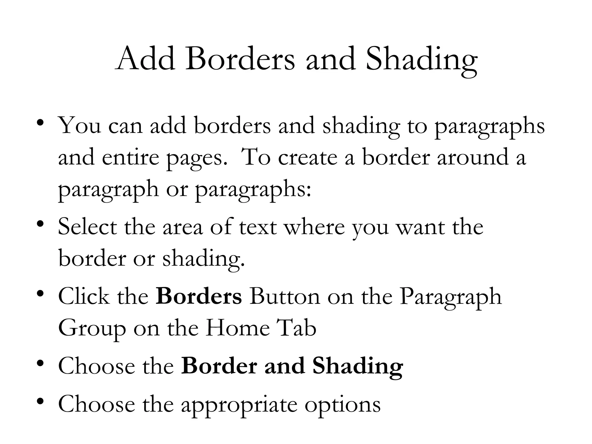 Add Borders and Shading
• You can add borders and shading to paragraphs
  and entire pages.  To create a border around a
  paragraph or paragraphs:
• Select the area of text where you want the
  border or shading.
• Click the Borders Button on the Paragraph
  Group on the Home Tab
• Choose the Border and Shading
• Choose the appropriate options
 
