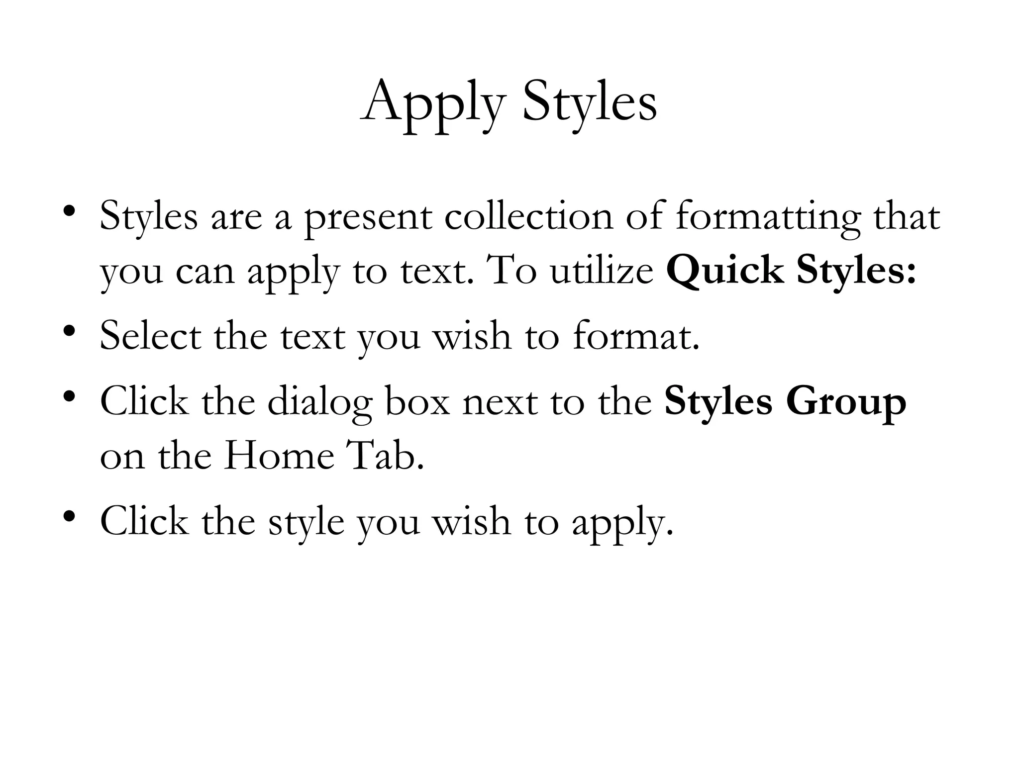 Apply Styles
• Styles are a present collection of formatting that
  you can apply to text. To utilize Quick Styles:
• Select the text you wish to format. 
• Click the dialog box next to the Styles Group
  on the Home Tab. 
• Click the style you wish to apply. 
 