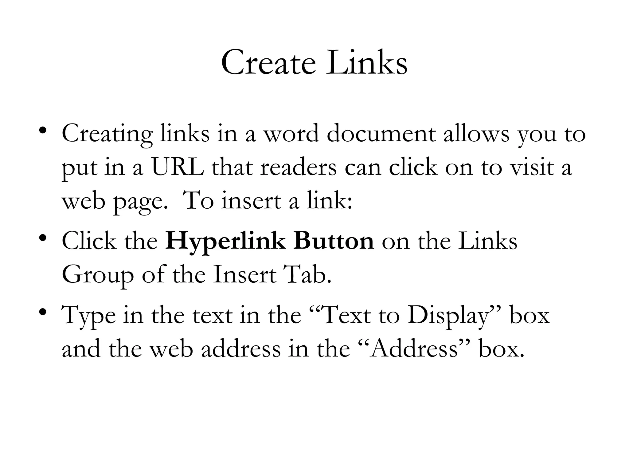 Create Links
• Creating links in a word document allows you to
  put in a URL that readers can click on to visit a
  web page.  To insert a link:
• Click the Hyperlink Button on the Links
  Group of the Insert Tab. 
• Type in the text in the “Text to Display” box
  and the web address in the “Address” box.
 