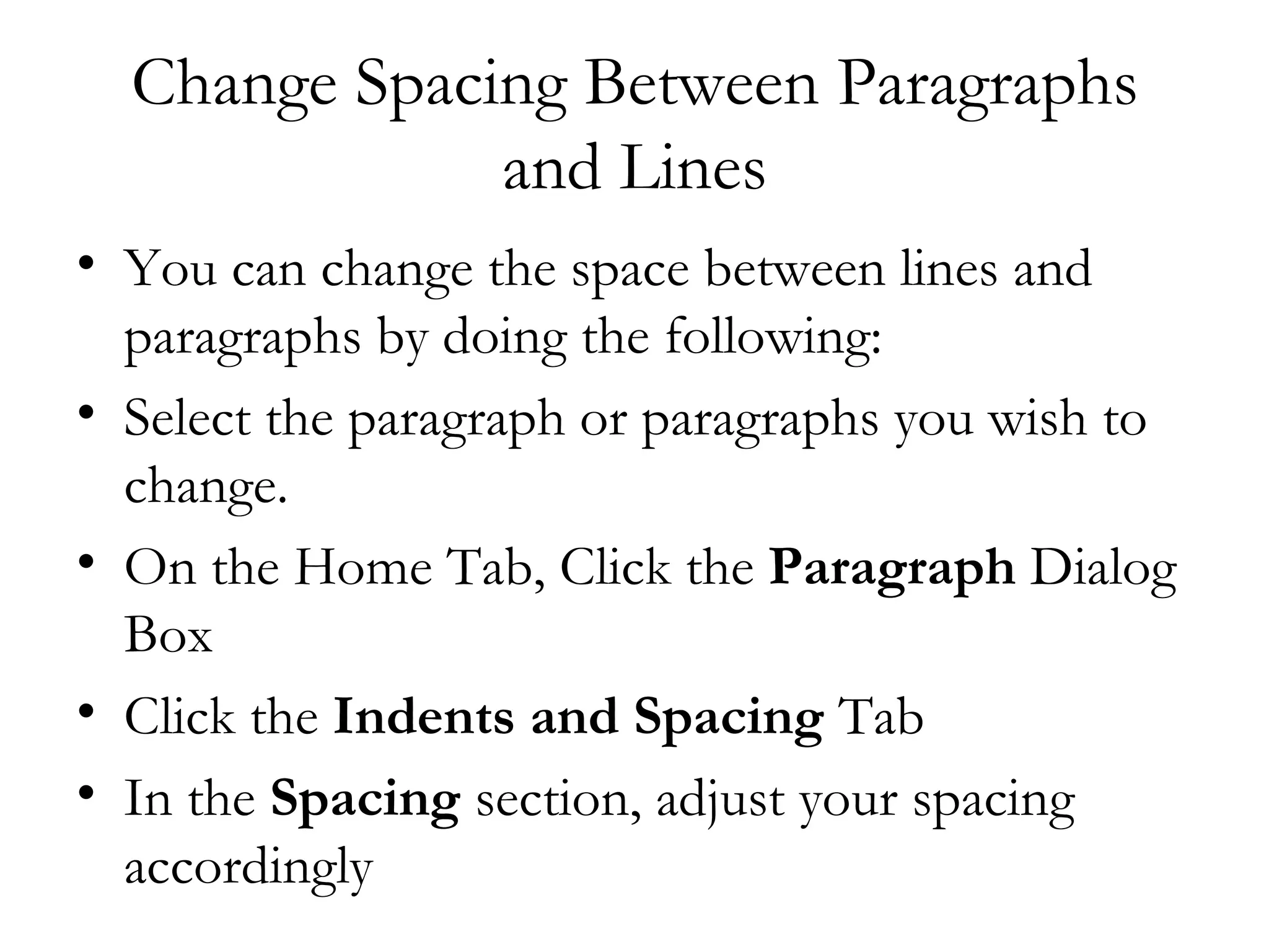 Change Spacing Between Paragraphs
              and Lines
• You can change the space between lines and
  paragraphs by doing the following:
• Select the paragraph or paragraphs you wish to
  change.
• On the Home Tab, Click the Paragraph Dialog
  Box
• Click the Indents and Spacing Tab
• In the Spacing section, adjust your spacing
  accordingly
 