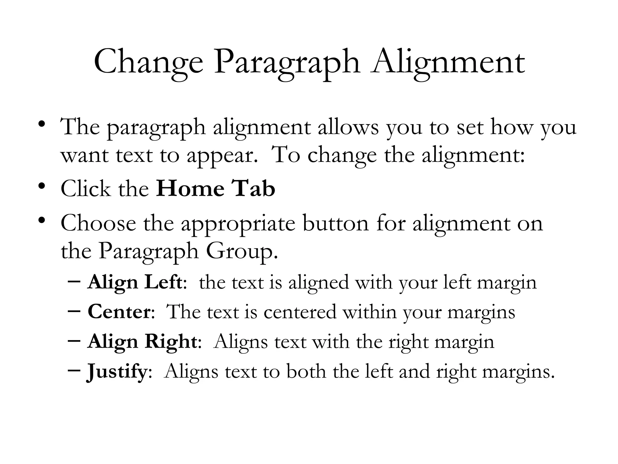 Change Paragraph Alignment
• The paragraph alignment allows you to set how you
  want text to appear.  To change the alignment:
• Click the Home Tab
• Choose the appropriate button for alignment on
  the Paragraph Group.
  –   Align Left:  the text is aligned with your left margin
  –   Center:  The text is centered within your margins
  –   Align Right:  Aligns text with the right margin
  –   Justify:  Aligns text to both the left and right margins.
 