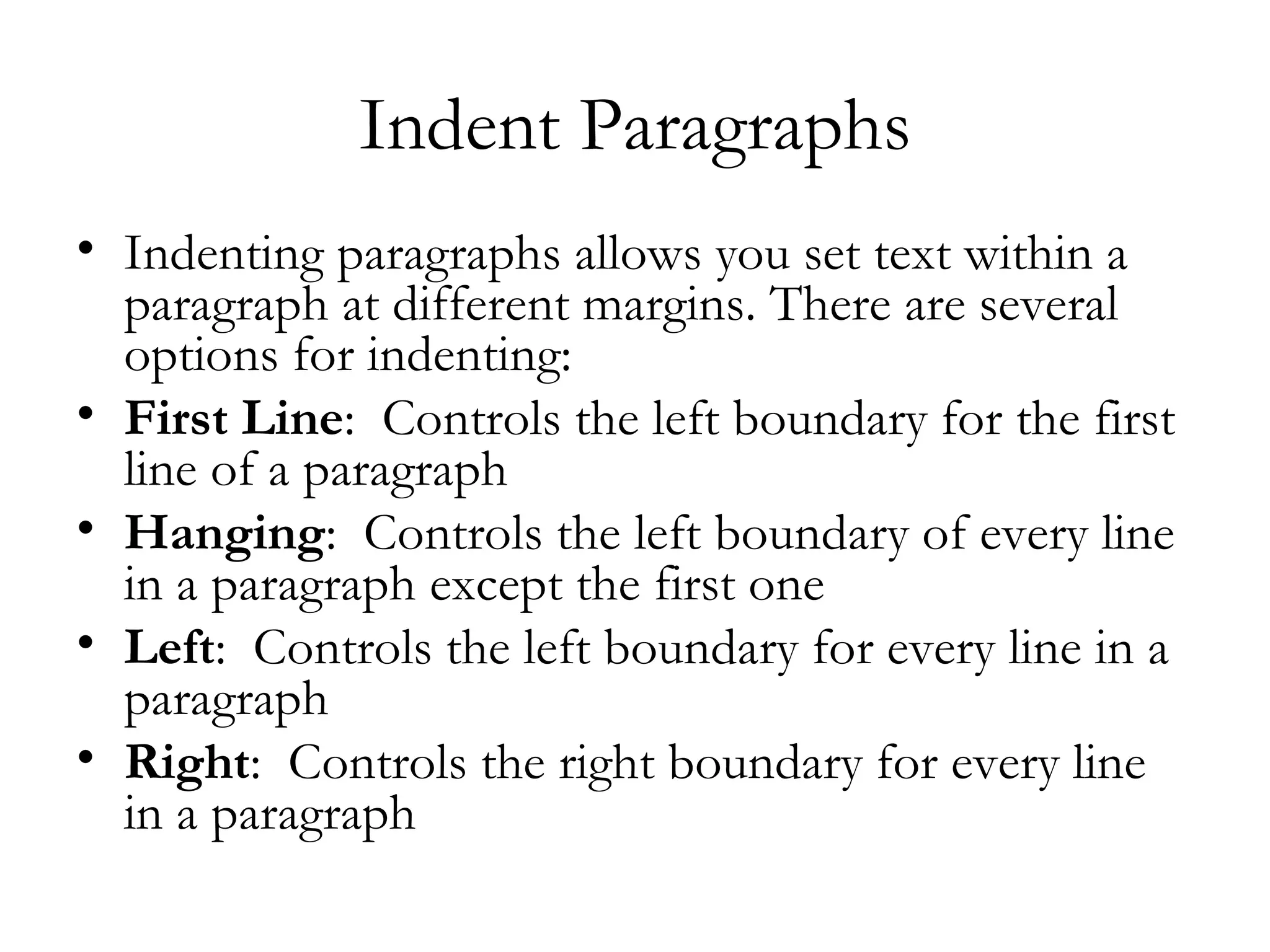 Indent Paragraphs
• Indenting paragraphs allows you set text within a
  paragraph at different margins. There are several
  options for indenting:
• First Line:  Controls the left boundary for the first
  line of a paragraph
• Hanging:  Controls the left boundary of every line
  in a paragraph except the first one
• Left:  Controls the left boundary for every line in a
  paragraph
• Right:  Controls the right boundary for every line
  in a paragraph
 