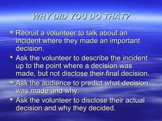 WHY DID YOU DO THAT?WHY DID YOU DO THAT?
 Recruit a volunteer to talk about anRecruit a volunteer to talk about an
incident where they made an importantincident where they made an important
decision.decision.
 Ask the volunteer to describe the incidentAsk the volunteer to describe the incident
up to the point where a decision wasup to the point where a decision was
made, but not disclose their final decision.made, but not disclose their final decision.
 Ask the audience to predict what decisionAsk the audience to predict what decision
was made and why.was made and why.
 Ask the volunteer to disclose their actualAsk the volunteer to disclose their actual
decision and why they decided.decision and why they decided.
 
