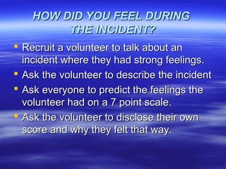 HOW DID YOU FEEL DURINGHOW DID YOU FEEL DURING
THE INCIDENT?THE INCIDENT?
 Recruit a volunteer to talk about anRecruit a volunteer to talk about an
incident where they had strong feelings.incident where they had strong feelings.
 Ask the volunteer to describe the incidentAsk the volunteer to describe the incident
 Ask everyone to predict the feelings theAsk everyone to predict the feelings the
volunteer had on a 7 point scale.volunteer had on a 7 point scale.
 Ask the volunteer to disclose their ownAsk the volunteer to disclose their own
score and why they felt that way.score and why they felt that way.
 