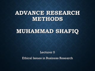 ADVANCE RESEARCHADVANCE RESEARCH
METHODSMETHODS
MUHAMMAD SHAFIQMUHAMMAD SHAFIQ
Lecturer 5Lecturer 5
Ethical Issues in Business ResearchEthical Issues in Business Research
 