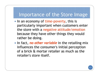 Importance of the Store Image
 In an economy of time-poverty, this is
  particularly important when customers enter
  the store with a negative attitude/emotion
  because they have other things they would
  rather be doing.
 In fact, no other variable in the retailing mix
  influences the consumer's initial perception
  of a brick & mortar retailer as much as the
  retailer's store itself.


                                                    5-11
 
