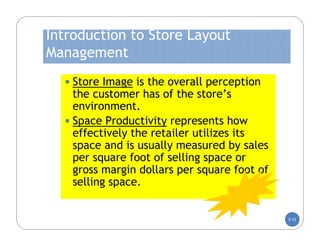 Introduction to Store Layout
Management
  • Store Image is the overall perception
    the customer has of the store’s
    environment.
  • Space Productivity represents how
    effectively the retailer utilizes its
    space and is usually measured by sales
    per square foot of selling space or
    gross margin dollars per square foot of
    selling space.


                                              5-12
 