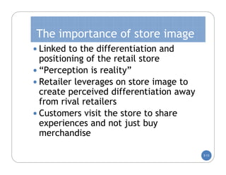 The importance of store image
 Linked to the differentiation and
  positioning of the retail store
 “Perception is reality”
 Retailer leverages on store image to
  create perceived differentiation away
  from rival retailers
 Customers visit the store to share
  experiences and not just buy
  merchandise

                                          5-13
 
