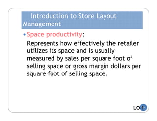 Introduction to Store Layout
Management
 Space productivity:
 Represents how effectively the retailer
 utilizes its space and is usually
 measured by sales per square foot of
 selling space or gross margin dollars per
 square foot of selling space.




                                       LO 1
                                          5-16
 