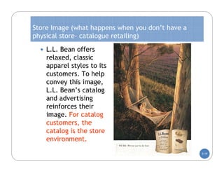 Store Image (what happens when you don’t have a
physical store- catalogue retailing)
   L.L. Bean offers
    relaxed, classic
    apparel styles to its
    customers. To help
    convey this image,
    L.L. Bean’s catalog
    and advertising
    reinforces their
    image. For catalog
    customers, the
    catalog is the store
    environment.
                                                  5-19
 