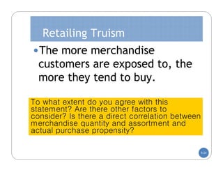 Retailing Truism
•The more merchandise
  customers are exposed to, the
  more they tend to buy.

To what extent do you agree with this
statement? Are there other factors to
consider? Is there a direct correlation between
merchandise quantity and assortment and
actual purchase propensity?

                                                  5-24
 