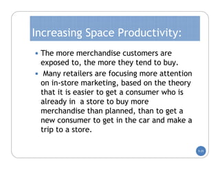 Increasing Space Productivity:
 The more merchandise customers are
 exposed to, the more they tend to buy.
 Many retailers are focusing more attention
 on in-store marketing, based on the theory
 that it is easier to get a consumer who is
 already in a store to buy more
 merchandise than planned, than to get a
 new consumer to get in the car and make a
 trip to a store.

                                               5-25
 