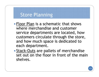 Store Planning
• Floor Plan is a schematic that shows
  where merchandise and customer
  service departments are located, how
  customers circulate through the store,
  and how much space is dedicated to
  each department.
• Stack-Outs are pallets of merchandise
  set out on the floor in front of the main
  shelves.
                                              5-30
 