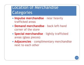 Location of Merchandise
Categories
 Impulse merchandise – near heavily
  trafficked areas
 Demand merchandise – back left-hand
  corner of the store
 Special merchandise – lightly trafficked
  areas (glass pieces)
 Adjacencies – complimentary merchandise
  next to each other



                                             5-34
 