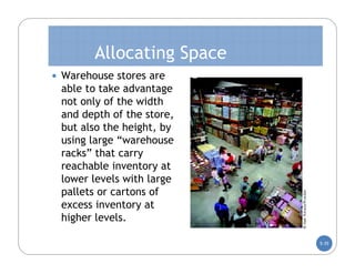 Allocating Space
 Warehouse stores are
 able to take advantage
 not only of the width
 and depth of the store,
 but also the height, by
 using large “warehouse
 racks” that carry
 reachable inventory at
 lower levels with large
 pallets or cartons of
 excess inventory at
 higher levels.

                           5-35
 