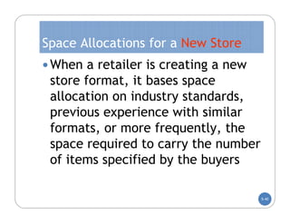 Space Allocations for a New Store
 When a retailer is creating a new
 store format, it bases space
 allocation on industry standards,
 previous experience with similar
 formats, or more frequently, the
 space required to carry the number
 of items specified by the buyers

                                      5-40
 