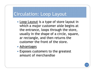 Circulation: Loop Layout
  Loop Layout is a type of store layout in
   which a major customer aisle begins at
   the entrance, loops through the store,
   usually in the shape of a circle, square,
   ar rectangle, and then returns the
   customer the front of the store.
  Advantages
  Exposes customers to the greatest
   amount of merchandise

                                               5-47
 