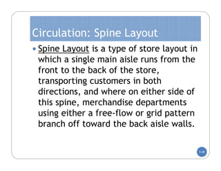 Circulation: Spine Layout
 Spine Layout is a type of store layout in
 which a single main aisle runs from the
 front to the back of the store,
 transporting customers in both
 directions, and where on either side of
 this spine, merchandise departments
 using either a free-flow or grid pattern
 branch off toward the back aisle walls.

                                              5-48
 