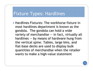 Fixture Types: Hardlines
 Hardlines Fixtures: The workhorse fixture in
 most hardlines department is known as the
 gondola. The gondola can hold a wide
 variety of merchandise -- in fact, virtually all
 hardlines -- by means of hardware hung from
 the vertical spine. Tables, large bins, and
 flat-base decks are used to display bulk
 quantities of merchandise when the retailer
 wants to make a high-value statement

                                                    5-55
 