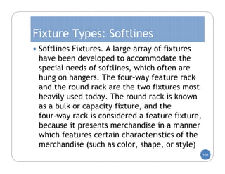 Fixture Types: Softlines
 Softlines Fixtures. A large array of fixtures
 have been developed to accommodate the
 special needs of softlines, which often are
 hung on hangers. The four-way feature rack
 and the round rack are the two fixtures most
 heavily used today. The round rack is known
 as a bulk or capacity fixture, and the
 four-way rack is considered a feature fixture,
 because it presents merchandise in a manner
 which features certain characteristics of the
 merchandise (such as color, shape, or style)
                                                  5-56
 