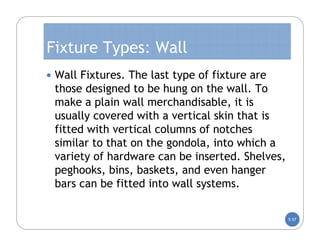 Fixture Types: Wall
 Wall Fixtures. The last type of fixture are
 those designed to be hung on the wall. To
 make a plain wall merchandisable, it is
 usually covered with a vertical skin that is
 fitted with vertical columns of notches
 similar to that on the gondola, into which a
 variety of hardware can be inserted. Shelves,
 peghooks, bins, baskets, and even hanger
 bars can be fitted into wall systems.

                                                 5-57
 