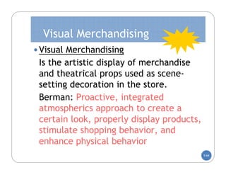 Visual Merchandising
• Visual Merchandising
 Is the artistic display of merchandise
 and theatrical props used as scene-
 setting decoration in the store.
 Berman: Proactive, integrated
 atmospherics approach to create a
 certain look, properly display products,
 stimulate shopping behavior, and
 enhance physical behavior
                                            5-64
 