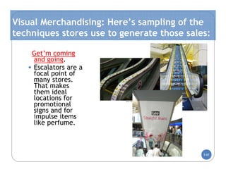 Visual Merchandising: Here’s sampling of the
techniques stores use to generate those sales:

    Get’m coming
     and going.
   • Escalators are a
     focal point of
     many stores.
     That makes
     them ideal
     locations for
     promotional
     signs and for
     impulse items
     like perfume.



                                            5-65
 