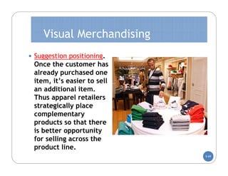 Visual Merchandising
• Suggestion positioning.
 Once the customer has
 already purchased one
 item, it’s easier to sell
 an additional item.
 Thus apparel retailers
 strategically place
 complementary
 products so that there
 is better opportunity
 for selling across the
 product line.
                             5-69
 