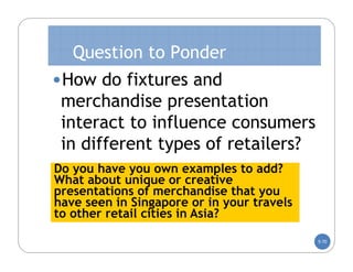 Question to Ponder
•How do fixtures and
 merchandise presentation
 interact to influence consumers
 in different types of retailers?
Do you have you own examples to add?
What about unique or creative
presentations of merchandise that you
have seen in Singapore or in your travels
to other retail cities in Asia?

                                            5-70
 