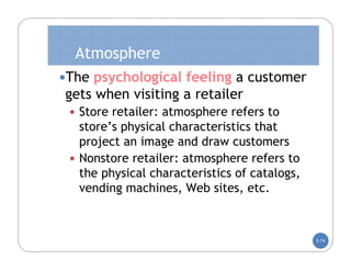Atmosphere
The psychological feeling a customer
gets when visiting a retailer
  Store retailer: atmosphere refers to
   store’s physical characteristics that
   project an image and draw customers
  Nonstore retailer: atmosphere refers to
   the physical characteristics of catalogs,
   vending machines, Web sites, etc.



                                               5-74
 