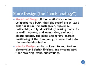 Store Design (the “book analogy”)
 Storefront Design. If the retail store can be
  compared to a book, then the storefront or store
  exterior is like the book cover. It must be
  noticeable, easily identified by passing motorists
  or mall shoppers, and memorable, and must
  clearly identify the name and general market
  positioning of the store and give some hint as to
  the merchandise inside.
 Interior Design can be broken into architectural
  elements and design finishes, and encompasses
  floor covering, walls, and ceilings.


                                                       5-75
 