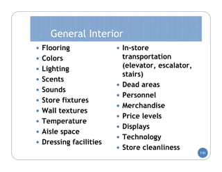 General Interior
 Flooring               In-store
 Colors                    transportation
 Lighting
                            (elevator, escalator,
                            stairs)
 Scents
                           Dead areas
 Sounds
                           Personnel
 Store fixtures
                           Merchandise
 Wall textures
                           Price levels
 Temperature
                           Displays
 Aisle space
                           Technology
 Dressing facilities
                           Store cleanliness
                                                    5-82
 