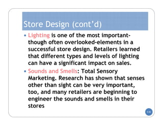 Store Design (cont’d)
 Lighting is one of the most important-
  though often overlooked-elements in a
  successful store design. Retailers learned
  that different types and levels of lighting
  can have a significant impact on sales.
 Sounds and Smells: Total Sensory
  Marketing. Research has shown that senses
  other than sight can be very important,
  too, and many retailers are beginning to
  engineer the sounds and smells in their
  stores
                                                5-84
 