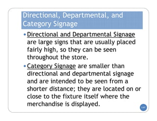 Directional, Departmental, and
Category Signage
• Directional and Departmental Signage
  are large signs that are usually placed
  fairly high, so they can be seen
  throughout the store.
• Category Signage are smaller than
  directional and departmental signage
  and are intended to be seen from a
  shorter distance; they are located on or
  close to the fixture itself where the
  merchandise is displayed.                  5-87
 