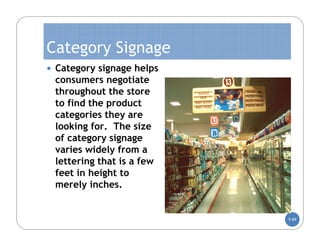 Category Signage
 Category signage helps
 consumers negotiate
 throughout the store
 to find the product
 categories they are
 looking for. The size
 of category signage
 varies widely from a
 lettering that is a few
 feet in height to
 merely inches.


                           5-89
 