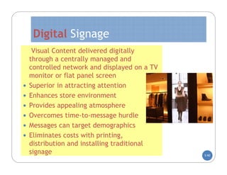 Digital Signage
     Visual Content delivered digitally
    through a centrally managed and
    controlled network and displayed on a TV
    monitor or flat panel screen
   Superior in attracting attention
   Enhances store environment
   Provides appealing atmosphere
   Overcomes time-to-message hurdle
   Messages can target demographics
   Eliminates costs with printing,
    distribution and installing traditional
    signage                                    5-90
 