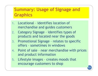 Summary: Usage of Signage and
 Graphics
1.   Locational – identifies location of
     merchandise and guides customers
2.   Category Signage – identifies types of
     products and located near the goods
3.   Promotional Signage – relates to specific
     offers – sometimes in windows
4.   Point of sale – near merchandise with prices
     and product information
5.   Lifestyle images – creates moods that
     encourage customers to shop
                                                    5-94
 